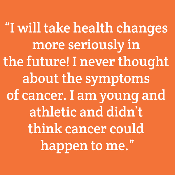 “I will take health changes more seriously in the future! I never thought about the symptoms of cancer. I am young and athletic and didn’t think cancer could happen to me. After hearing these stories, I understand that I have to pay attention.”